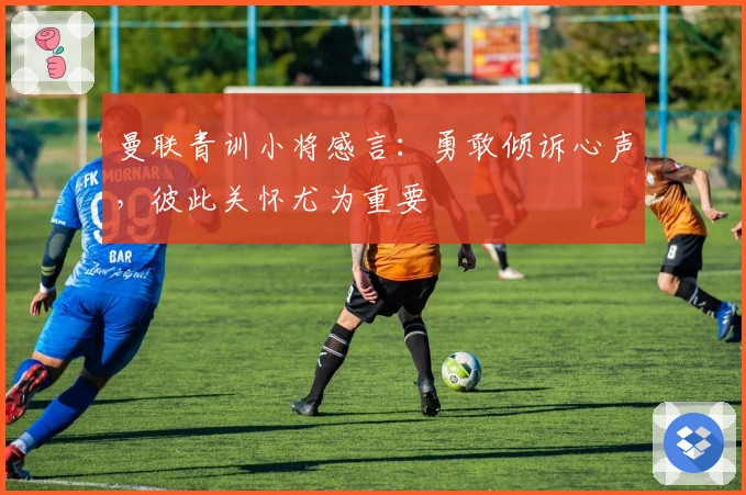 曼联青训小将感言：勇敢倾诉心声，彼此关怀尤为重要