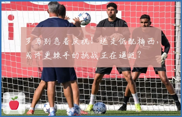 罗马别急着庆祝！送走低配梅西，或许更棘手的挑战正在逼近？