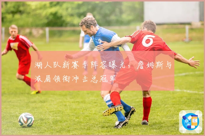 湖人队新赛季阵容曝光，詹姆斯与浓眉领衔冲击总冠军