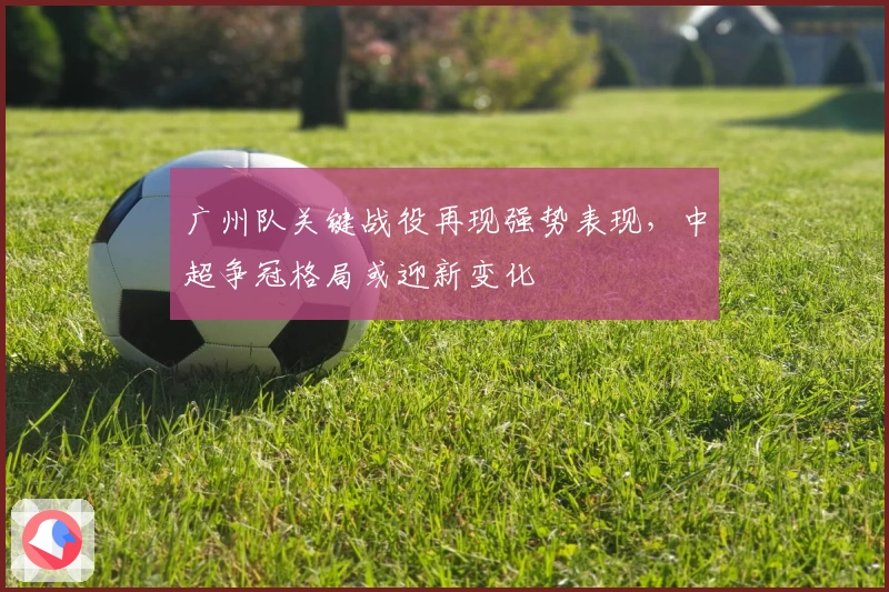 广州队关键战役再现强势表现，中超争冠格局或迎新变化