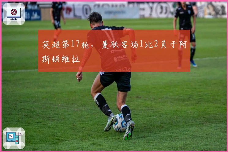 英超第17轮，曼联客场1比2负于阿斯顿维拉