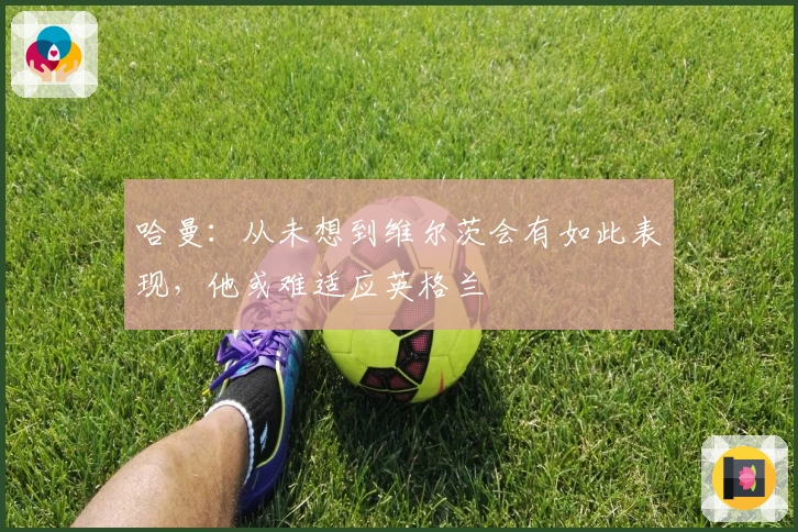 哈曼：从未想到维尔茨会有如此表现，他或难适应英格兰