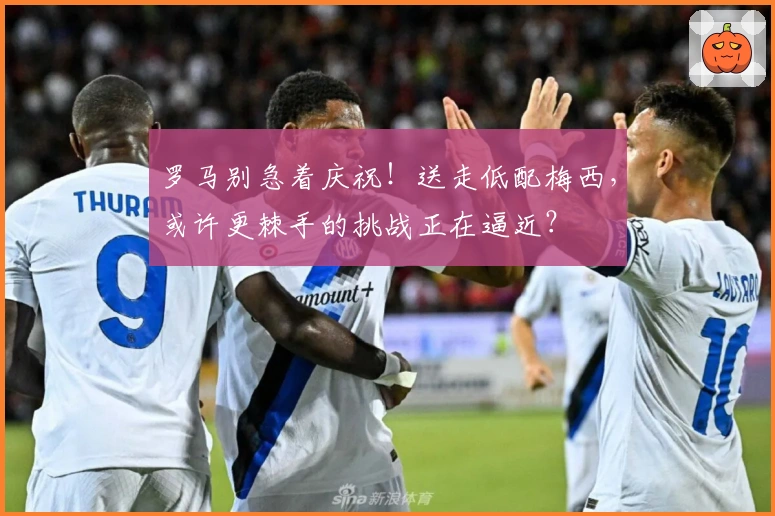 罗马别急着庆祝！送走低配梅西，或许更棘手的挑战正在逼近？