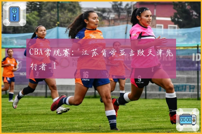 CBA常规赛：江苏肯帝亚击败天津先行者_1