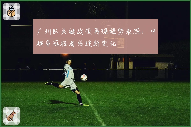 广州队关键战役再现强势表现，中超争冠格局或迎新变化