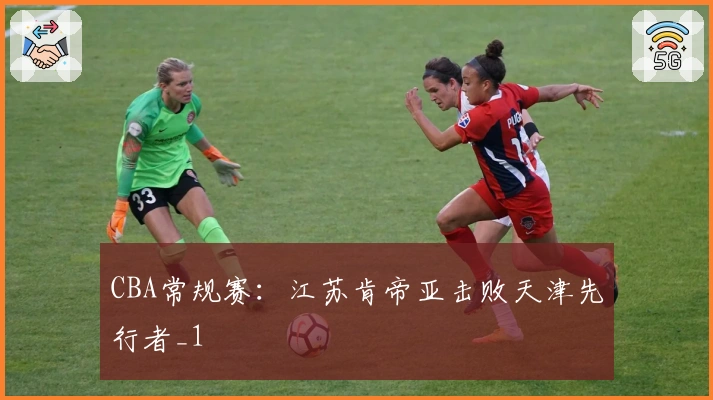 CBA常规赛：江苏肯帝亚击败天津先行者_1