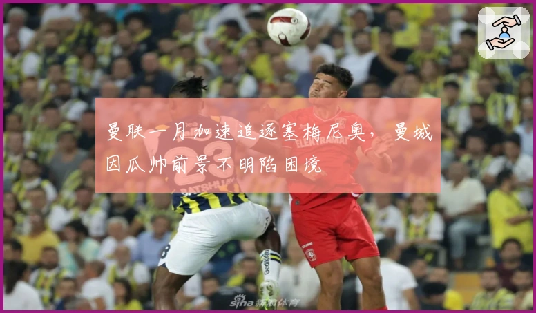 曼联一月加速追逐塞梅尼奥，曼城因瓜帅前景不明陷困境