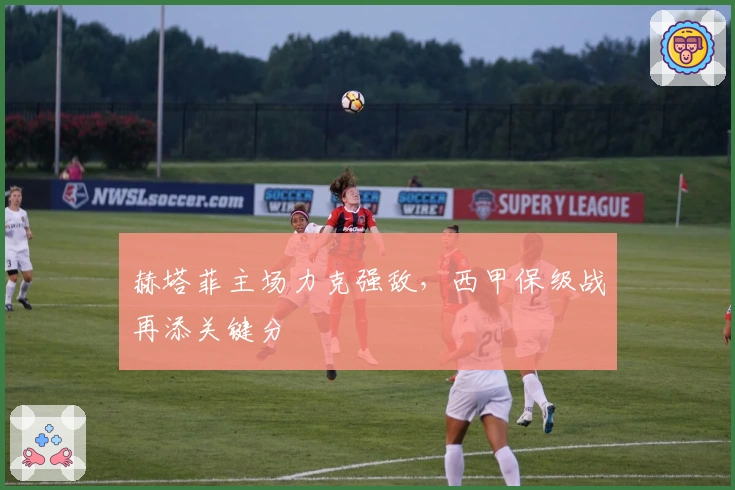 赫塔菲主场力克强敌，西甲保级战再添关键分